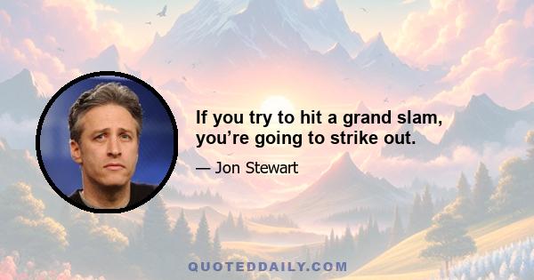 If you try to hit a grand slam, you’re going to strike out.