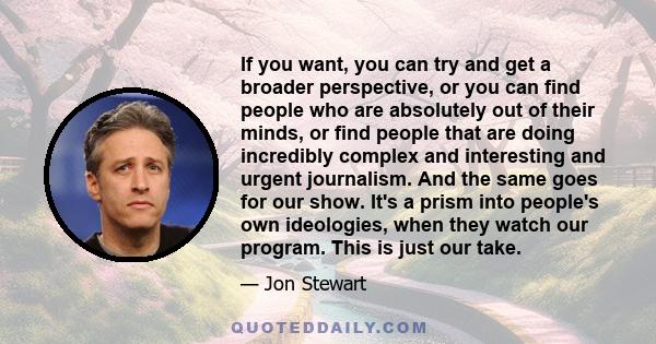 If you want, you can try and get a broader perspective, or you can find people who are absolutely out of their minds, or find people that are doing incredibly complex and interesting and urgent journalism. And the same