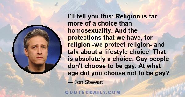 I'll tell you this: Religion is far more of a choice than homosexuality. And the protections that we have, for religion -we protect religion- and talk about a lifestyle choice! That is absolutely a choice. Gay people