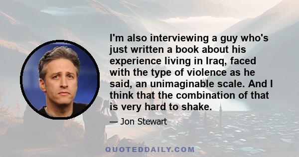 I'm also interviewing a guy who's just written a book about his experience living in Iraq, faced with the type of violence as he said, an unimaginable scale. And I think that the combination of that is very hard to