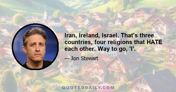 Iran, Ireland, Israel. That's three countries, four religions that HATE each other. Way to go, 'I'.