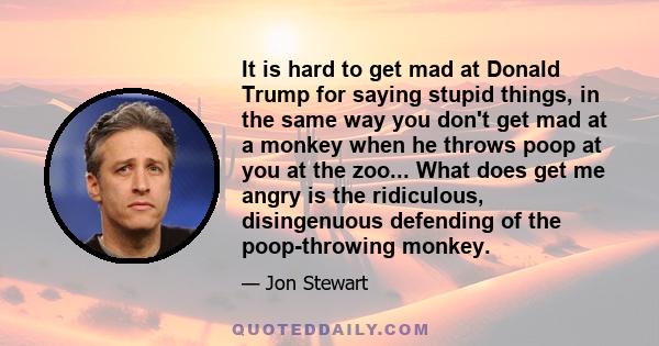 It is hard to get mad at Donald Trump for saying stupid things, in the same way you don't get mad at a monkey when he throws poop at you at the zoo... What does get me angry is the ridiculous, disingenuous defending of