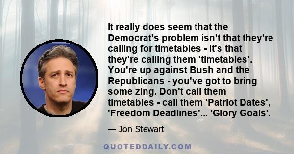 It really does seem that the Democrat's problem isn't that they're calling for timetables - it's that they're calling them 'timetables'. You're up against Bush and the Republicans - you've got to bring some zing. Don't