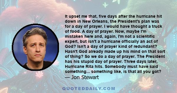 It upset me that, five days after the hurricane hit down in New Orleans, the President's plan was for a day of prayer. I would have thought a truck of food. A day of prayer. Now, maybe I'm mistaken here and, again, I'm