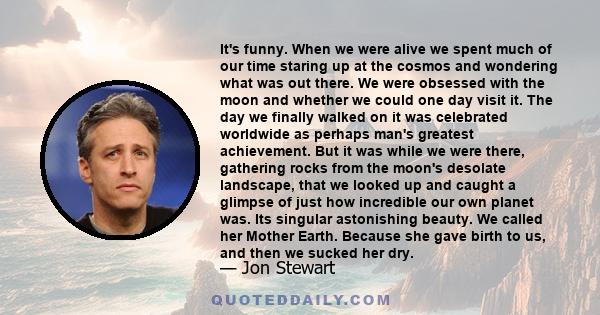 It's funny. When we were alive we spent much of our time staring up at the cosmos and wondering what was out there. We were obsessed with the moon and whether we could one day visit it. The day we finally walked on it