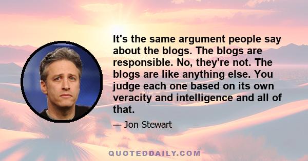 It's the same argument people say about the blogs. The blogs are responsible. No, they're not. The blogs are like anything else. You judge each one based on its own veracity and intelligence and all of that.