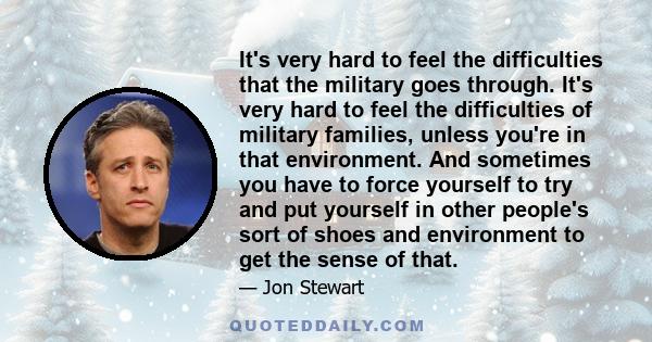 It's very hard to feel the difficulties that the military goes through. It's very hard to feel the difficulties of military families, unless you're in that environment. And sometimes you have to force yourself to try