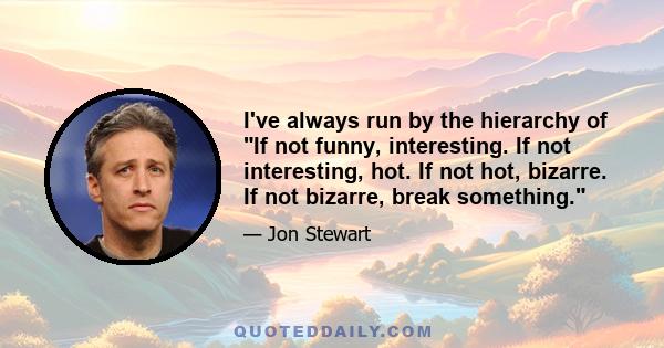 I've always run by the hierarchy of If not funny, interesting. If not interesting, hot. If not hot, bizarre. If not bizarre, break something.