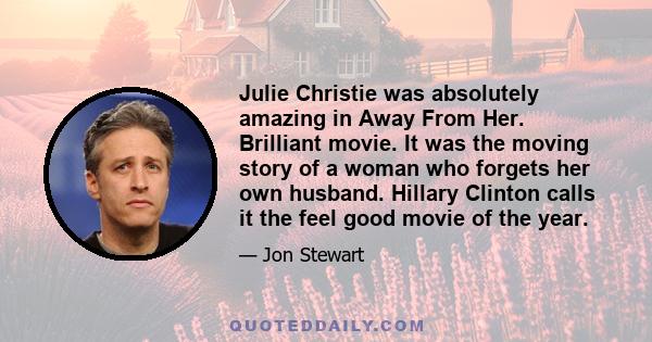 Julie Christie was absolutely amazing in Away From Her. Brilliant movie. It was the moving story of a woman who forgets her own husband. Hillary Clinton calls it the feel good movie of the year.