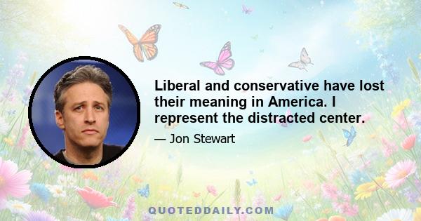 Liberal and conservative have lost their meaning in America. I represent the distracted center.