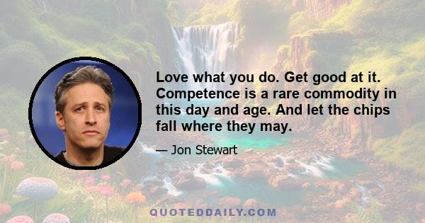 Love what you do. Get good at it. Competence is a rare commodity in this day and age. And let the chips fall where they may.