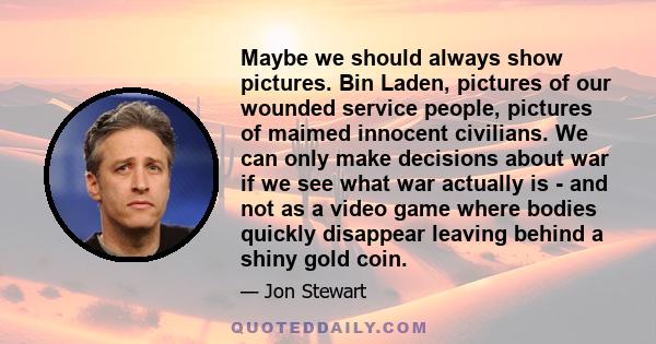 Maybe we should always show pictures. Bin Laden, pictures of our wounded service people, pictures of maimed innocent civilians. We can only make decisions about war if we see what war actually is - and not as a video