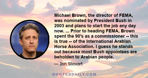 Michael Brown, the director of FEMA, was nominated by President Bush in 2003 and plans to start the job any day now. ... Prior to heading FEMA, Brown spent the 90's as a commissioner -- this is true -- of the