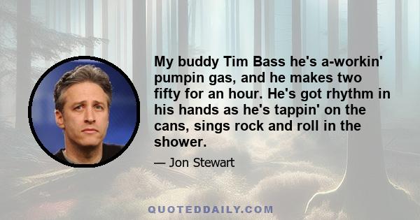 My buddy Tim Bass he's a-workin' pumpin gas, and he makes two fifty for an hour. He's got rhythm in his hands as he's tappin' on the cans, sings rock and roll in the shower.