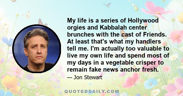 My life is a series of Hollywood orgies and Kabbalah center brunches with the cast of Friends. At least that's what my handlers tell me. I'm actually too valuable to live my own life and spend most of my days in a