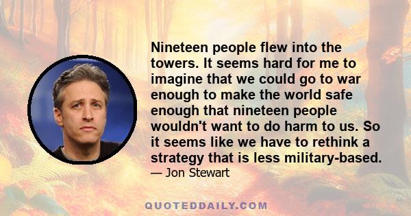 Nineteen people flew into the towers. It seems hard for me to imagine that we could go to war enough to make the world safe enough that nineteen people wouldn't want to do harm to us. So it seems like we have to rethink 