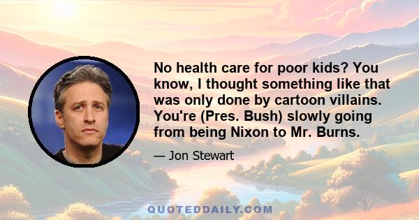 No health care for poor kids? You know, I thought something like that was only done by cartoon villains. You're (Pres. Bush) slowly going from being Nixon to Mr. Burns.