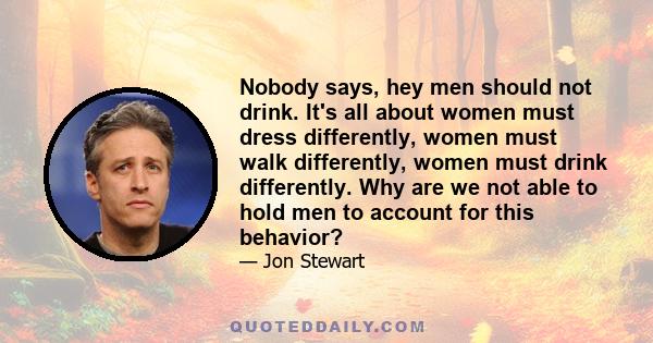 Nobody says, hey men should not drink. It's all about women must dress differently, women must walk differently, women must drink differently. Why are we not able to hold men to account for this behavior?