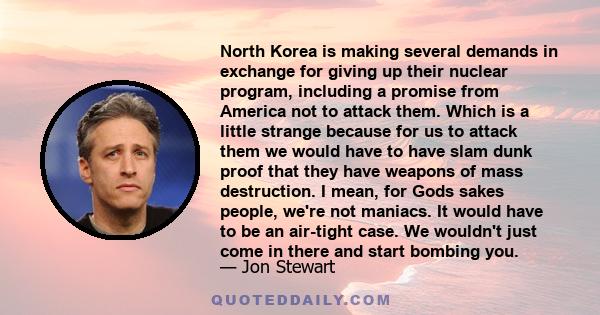 North Korea is making several demands in exchange for giving up their nuclear program, including a promise from America not to attack them. Which is a little strange because for us to attack them we would have to have