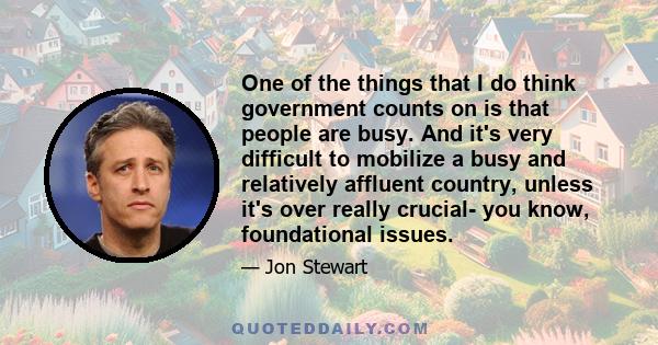 One of the things that I do think government counts on is that people are busy. And it's very difficult to mobilize a busy and relatively affluent country, unless it's over really crucial- you know, foundational issues.