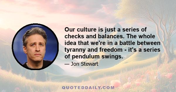 Our culture is just a series of checks and balances. The whole idea that we're in a battle between tyranny and freedom - it's a series of pendulum swings.