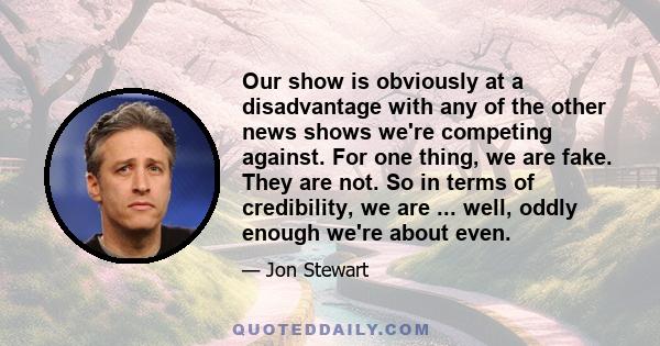 Our show is obviously at a disadvantage with any of the other news shows we're competing against. For one thing, we are fake. They are not. So in terms of credibility, we are ... well, oddly enough we're about even.