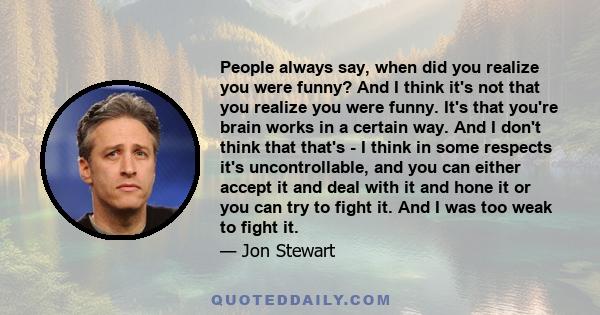 People always say, when did you realize you were funny? And I think it's not that you realize you were funny. It's that you're brain works in a certain way. And I don't think that that's - I think in some respects it's