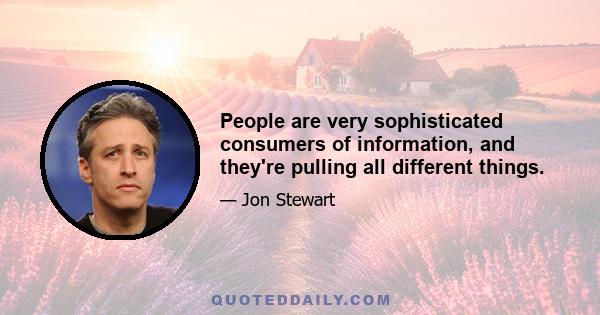 People are very sophisticated consumers of information, and they're pulling all different things.