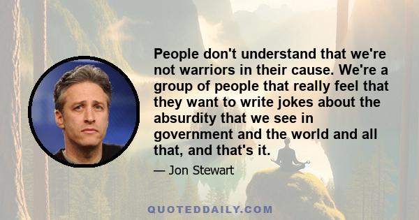 People don't understand that we're not warriors in their cause. We're a group of people that really feel that they want to write jokes about the absurdity that we see in government and the world and all that, and that's 