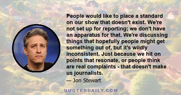 People would like to place a standard on our show that doesn't exist. We're not set up for reporting; we don't have an apparatus for that. We're discussing things that hopefully people might get something out of, but