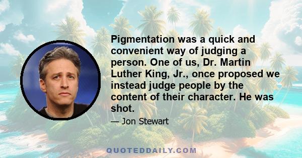 Pigmentation was a quick and convenient way of judging a person. One of us, Dr. Martin Luther King, Jr., once proposed we instead judge people by the content of their character. He was shot.