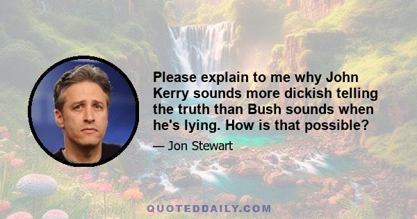 Please explain to me why John Kerry sounds more dickish telling the truth than Bush sounds when he's lying. How is that possible?