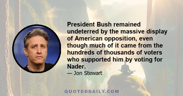 President Bush remained undeterred by the massive display of American opposition, even though much of it came from the hundreds of thousands of voters who supported him by voting for Nader.