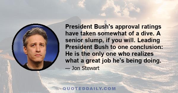 President Bush's approval ratings have taken somewhat of a dive. A senior slump, if you will. Leading President Bush to one conclusion: He is the only one who realizes what a great job he's being doing.