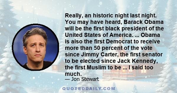 Really, an historic night last night. You may have heard, Barack Obama will be the first black president of the United States of America. ... Obama is also the first Democrat to receive more than 50 percent of the vote