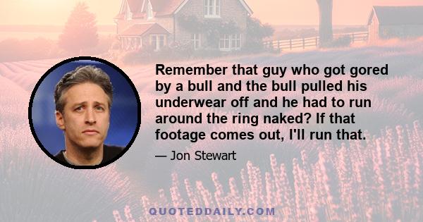 Remember that guy who got gored by a bull and the bull pulled his underwear off and he had to run around the ring naked? If that footage comes out, I'll run that.