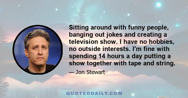 Sitting around with funny people, banging out jokes and creating a television show. I have no hobbies, no outside interests. I'm fine with spending 14 hours a day putting a show together with tape and string.