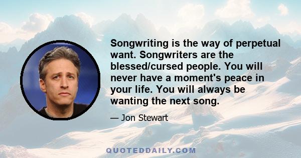 Songwriting is the way of perpetual want. Songwriters are the blessed/cursed people. You will never have a moment's peace in your life. You will always be wanting the next song.