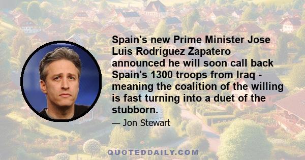 Spain's new Prime Minister Jose Luis Rodriguez Zapatero announced he will soon call back Spain's 1300 troops from Iraq - meaning the coalition of the willing is fast turning into a duet of the stubborn.