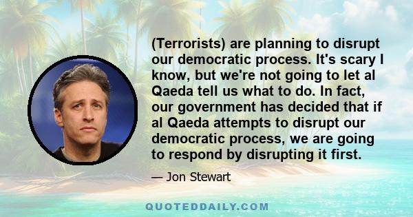 (Terrorists) are planning to disrupt our democratic process. It's scary I know, but we're not going to let al Qaeda tell us what to do. In fact, our government has decided that if al Qaeda attempts to disrupt our