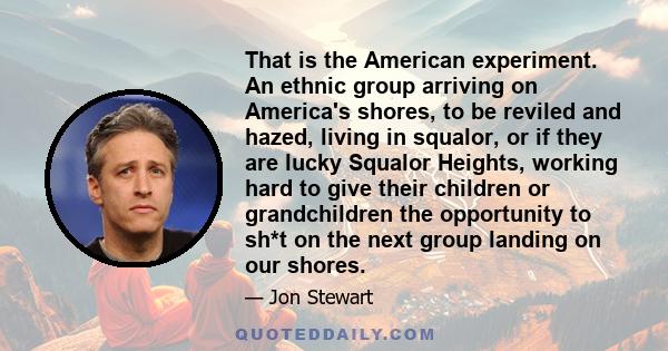 That is the American experiment. An ethnic group arriving on America's shores, to be reviled and hazed, living in squalor, or if they are lucky Squalor Heights, working hard to give their children or grandchildren the