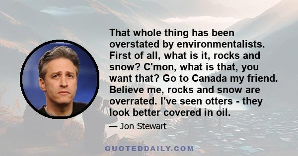 That whole thing has been overstated by environmentalists. First of all, what is it, rocks and snow? C'mon, what is that, you want that? Go to Canada my friend. Believe me, rocks and snow are overrated. I've seen otters 