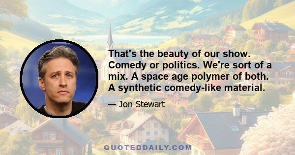 That's the beauty of our show. Comedy or politics. We're sort of a mix. A space age polymer of both. A synthetic comedy-like material.