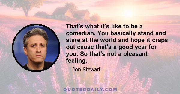 That's what it's like to be a comedian. You basically stand and stare at the world and hope it craps out cause that's a good year for you. So that's not a pleasant feeling.