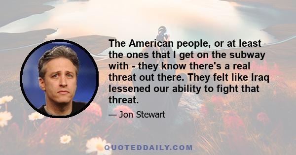 The American people, or at least the ones that I get on the subway with - they know there's a real threat out there. They felt like Iraq lessened our ability to fight that threat.