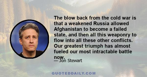 The blow back from the cold war is that a weakened Russia allowed Afghanistan to become a failed state, and then all this weaponry to flow into all these other conflicts. Our greatest triumph has almost fueled our most