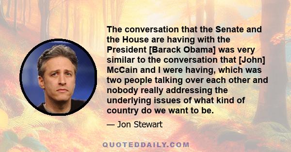 The conversation that the Senate and the House are having with the President [Barack Obama] was very similar to the conversation that [John] McCain and I were having, which was two people talking over each other and