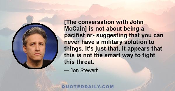 [The conversation with John McCain] is not about being a pacifist or- suggesting that you can never have a military solution to things. It's just that, it appears that this is not the smart way to fight this threat.