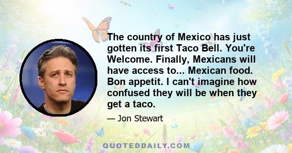 The country of Mexico has just gotten its first Taco Bell. You're Welcome. Finally, Mexicans will have access to... Mexican food. Bon appetit. I can't imagine how confused they will be when they get a taco.