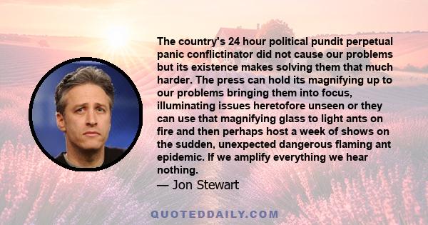 The country's 24 hour political pundit perpetual panic conflictinator did not cause our problems but its existence makes solving them that much harder. The press can hold its magnifying up to our problems bringing them